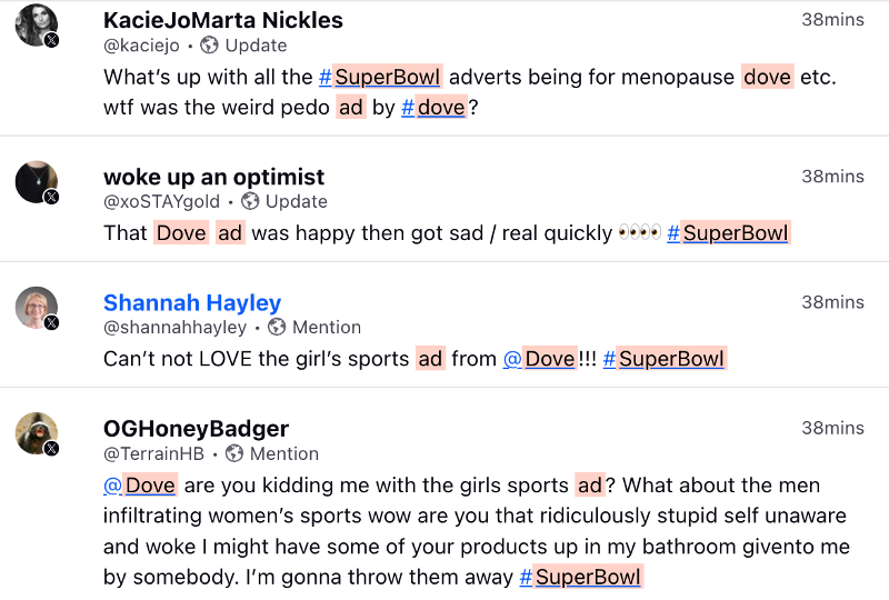 A screenshot of tweets discussing the Dove ad shows:
KacieJoMarta Nicklas stating "What's up with all the #SuperBowl adverts being for menopause dove etc. wtf was the weird pedo ad by #dove?

and 

woke up an optimist states; That Dove ad was happy then got sad / real quickly (eyeball look emojis twice) # Super Bowl

and

Shannah Hayley states "Can't not LOVE the girl's sports ad from @Dove!!! #SuperBowl

and

OGHoneyBadger states "@Dove are you kidding me with the girls sports ad? What about the men inflitrating women's sports wow are you that ridiculously stupid self unaware and woke I might have some of your products in my bathroom givento me by somebody. I'm gonna throw them away #SuperBowl